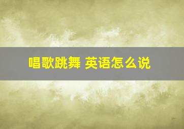 唱歌跳舞 英语怎么说